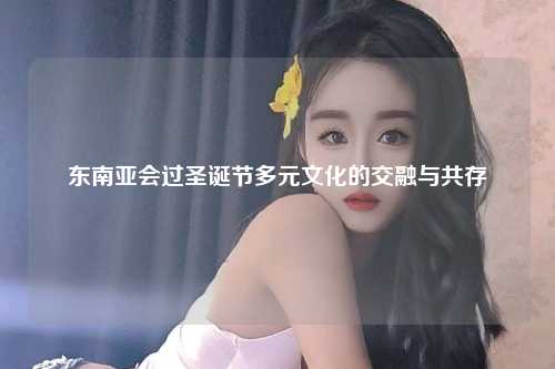 东南亚会过圣诞节多元文化的交融与共存
